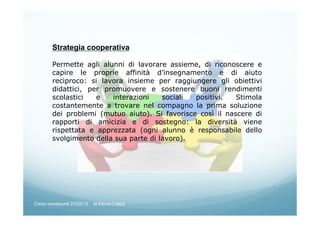 Strategia cooperativa
Permette agli alunni di lavorare assieme, di riconoscere e
capire le proprie affinità d’insegnamento e di aiuto
reciproco: si lavora insieme per raggiungere gli obiettivi
didattici, per promuovere e sostenere buoni rendimenti
scolastici e interazioni sociali positivi. Stimola
costantemente a trovare nel compagno la prima soluzione
dei problemi (mutuo aiuto). Si favorisce così il nascere di
rapporti di amicizia e di sostegno: la diversità viene
rispettata e apprezzata (ogni alunno è responsabile dello
svolgimento della sua parte di lavoro).
Corso neoassunti 21/03/13 M.Elena Crippa
 