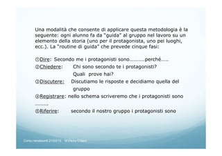 Una modalità che consente di applicare questa metodologia è la
seguente: ogni alunno fa da “guida” al gruppo nel lavoro su un
elemento della storia (uno per il protagonista, uno pei luoghi,
ecc.). La “routine di guida” che prevede cinque fasi:
①Dire: Secondo me i protagonisti sono…………perché……
②Chiedere: Chi sono secondo te i protagonisti?
Quali prove hai?
③Discutere: Discutiamo le risposte e decidiamo quella del
gruppo
④Registrare: nello schema scriveremo che i protagonisti sono
……….
⑤Riferire: secondo il nostro gruppo i protagonisti sono
Corso neoassunti 21/03/13 M.Elena Crippa
 
