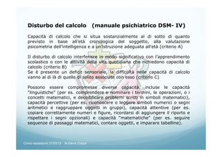 Disturbo del calcolo (manuale psichiatrico DSM- IV)
Capacità di calcolo che si situa sostanzialmente al di sotto di quanto
previsto in base all’età cronologica del soggetto, alla valutazione
psicometria dell’intelligenza e a un’istruzione adeguata all’età (criterio A)
Il disturbo di calcolo interferisce in modo significativo con l’apprendimento
scolastico o con le attività della vita quotidiana che richiedono capacità di
calcolo (criterio B)
Se è presente un deficit sensoriale, la difficoltà nelle capacità di calcolo
vanno al di là di quelle di solito associate con esso (criterio C)
Possono essere compromesse diverse capacità, incluse le capacità
“linguistiche” (per es. comprendere e nominare i termini, le operazioni, o i
concetti matematici, e decodificare problemi scritti in simboli matematici),
capacità percettive (per es. riconoscere o leggere simboli numerici o segni
aritmetici e raggruppare oggetti in gruppi), capacità attentive (per es.
copiare correttamente numeri e figure, ricordarsi di aggiungere il riporto e
rispettare i segni opzionali) e capacità “matematiche” (per es. seguire
sequenze di passaggi matematici, contare oggetti, e imparare tabelline).
Corso neoassunti 21/03/13 M.Elena Crippa
 