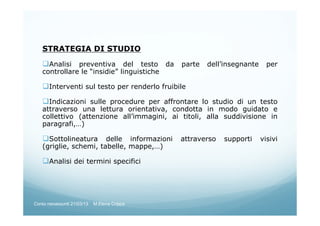 STRATEGIA DI STUDIO
Analisi preventiva del testo da parte dell’insegnante per
controllare le “insidie” linguistiche
Interventi sul testo per renderlo fruibile
Indicazioni sulle procedure per affrontare lo studio di un testo
attraverso una lettura orientativa, condotta in modo guidato e
collettivo (attenzione all’immagini, ai titoli, alla suddivisione in
paragrafi,…)
Sottolineatura delle informazioni attraverso supporti visivi
(griglie, schemi, tabelle, mappe,…)
Analisi dei termini specifici
Corso neoassunti 21/03/13 M.Elena Crippa
 