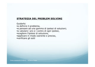 STRATEGIA DEL PROBLEM SOLVING
Guidarlo:
a definire il problema,
a pensare ad una gamma di ipotesi di soluzioni;
a valutare i pro e i contro di ogni ipotesi,
scegliere l’ipotesi di soluzione,
applicare in modo coerente e preciso,
verificare gli esiti
Corso neoassunti 21/03/13 M.Elena Crippa
 