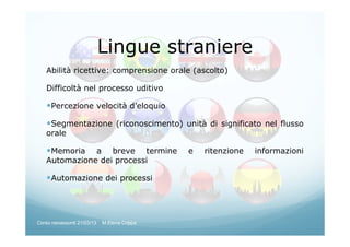 Abilità ricettive: comprensione orale (ascolto)
Difficoltà nel processo uditivo
Percezione velocità d’eloquio
Segmentazione (riconoscimento) unità di significato nel flusso
orale
Memoria a breve termine e ritenzione informazioni
Automazione dei processi
Automazione dei processi
Lingue straniere
Corso neoassunti 21/03/13 M.Elena Crippa
 