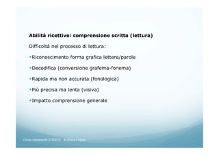 Abilità ricettive: comprensione scritta (lettura)
Difficoltà nel processo di lettura:
Riconoscimento forma grafica lettere/parole
Decodifica (conversione grafema-fonema)
Rapida ma non accurata (fonologica)
Più precisa ma lenta (visiva)
Impatto comprensione generale
Corso neoassunti 21/03/13 M.Elena Crippa
 