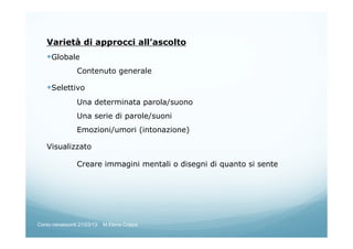Varietà di approcci all’ascolto
Globale
Contenuto generale
Selettivo
Una determinata parola/suono
Una serie di parole/suoni
Emozioni/umori (intonazione)
Visualizzato
Creare immagini mentali o disegni di quanto si sente
Corso neoassunti 21/03/13 M.Elena Crippa
 