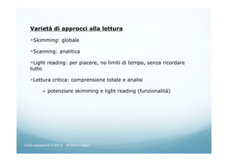 Varietà di approcci alla lettura
Skimming: globale
Scanning: analitica
Light reading: per piacere, no limiti di tempo, senza ricordare
tutto
Lettura critica: comprensione totale e analisi
⇒ potenziare skimming e light reading (funzionalità)
Corso neoassunti 21/03/13 M.Elena Crippa
 