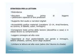 STRATEGIA PER LA LETTURA
Ridondanza
discutere lessico prima di leggere
⇒ potenziare capacità di fare predizioni
Supporto libri-audio e narratori digitali
Accessibilità grafica materiali (carattere 12-14, Arial/Verdana,
no corsivo, sì tabelle, colori, immagini)
Consegnare testo prima della lezione (decodifica a casa) e in
classe lavoro su comprensione
Leggere consegne ad alta voce
Appendere ai muri poster/tabelle con parole e immagini,
lettere alfabeto, cartine, lavori degli studenti
Limitare la lettura ad alta voce (salvo che l’alunno lo chieda)
Corso neoassunti 21/03/13 M.Elena Crippa
 