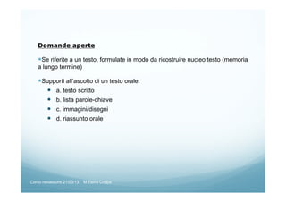 Domande aperte
Se riferite a un testo, formulate in modo da ricostruire nucleo testo (memoria
a lungo termine)
Supporti all’ascolto di un testo orale:
a. testo scritto
b. lista parole-chiave
c. immagini/disegni
d. riassunto orale
Corso neoassunti 21/03/13 M.Elena Crippa
 