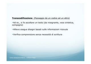 Transcodificazione (Passaggio da un codice ad un altro)
Ad es., si fa ascoltare un testo (da insegnante, voce sintetica,
compagno)
Allievo esegue disegni basati sulle informazioni ricevute
Verifica comprensione senza necessità di scrittura
Corso neoassunti 21/03/13 M.Elena Crippa
 