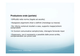 Produzione orale (parlato)
Difficoltà nella norma (legata ad ascolto)
Assegnare argomenti chiari e definiti (monologo su traccia)
Per riferire contenuti studiati a casa, supporto mappe/schemi
autoprodotti
In funzioni comunicative semplici/note, interagire fornendo input
Dispensare, ove è necessario e possibile dalle prove scritte,
compensandolo con prove orali
Corso neoassunti 21/03/13 M.Elena Crippa
 
