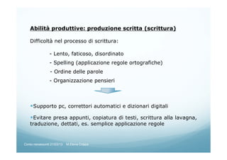 Abilità produttive: produzione scritta (scrittura)
Difficoltà nel processo di scrittura:
- Lento, faticoso, disordinato
- Spelling (applicazione regole ortografiche)
- Ordine delle parole
- Organizzazione pensieri
Supporto pc, correttori automatici e dizionari digitali
Evitare presa appunti, copiatura di testi, scrittura alla lavagna,
traduzione, dettati, es. semplice applicazione regole
Corso neoassunti 21/03/13 M.Elena Crippa
 
