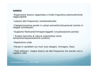 Lessico
Espansione lessico rapportata a livello linguistico potenzialmente
raggiungibile
Lessico alta frequenza/ contestualizzato
Categorizzazione parole in campi semantici/situazionali (anche in
mappe concettuali)
Supporto flashcard/immagini/oggetti (visualizzazione parola)
Evitare tecniche di natura insiemistica come
seriazione/sequenziazione (ordine)
Ripetizione orale
Parole in cartelloni sui muri (con disegni, immagini, foto)
Testi letterari: meglio lessico ad alta frequenza che parole rare e
registro colto
Corso neoassunti 21/03/13 M.Elena Crippa
 
