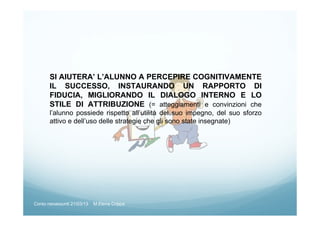 SI AIUTERA’ L’ALUNNO A PERCEPIRE COGNITIVAMENTE
IL SUCCESSO, INSTAURANDO UN RAPPORTO DI
FIDUCIA, MIGLIORANDO IL DIALOGO INTERNO E LO
STILE DI ATTRIBUZIONE (= atteggiamenti e convinzioni che
l’alunno possiede rispetto all’utilità del suo impegno, del suo sforzo
attivo e dell’uso delle strategie che gli sono state insegnate)
Corso neoassunti 21/03/13 M.Elena Crippa
 