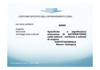 I DISTURBI SPECIFICI DELL’APPRENDIMENTO (DSA)
non sono problemi:
Cognitivi
Sensoriali
svantaggi socio-culturali
………..
SONO
Specifiche e significative
mancanze di AUTOMATISMO
nelle lettura- scrittura e calcolo
di origine
COSTITUZIONALE
Neuro- biologica
Corso neoassunti 21/03/13 M.Elena Crippa
 