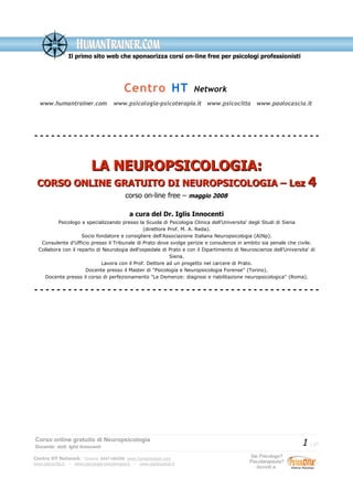 Il primo sito web che sponsorizza corsi on-line free per psicologi professionisti
Centro HT Network
www.humantrainer.com www.psicologia-psicoterapia.it www.psicocitta www.paolocascia.it
- - - - - - - - - - - - - - - - - - - - - - - - - - - - - - - - - - - - - - - - - - - - - - - - - - -
LA NEUROPSICOLOGIA:LA NEUROPSICOLOGIA:
CORSO ONLINE GRATUITO DI NEUROPSICOLOGIA – LezCORSO ONLINE GRATUITO DI NEUROPSICOLOGIA – Lez 44
corso on-line free – maggio 2008
a cura del Dr. Iglis Innocenti
Psicologo e specializzando presso la Scuola di Psicologia Clinica dell'Universita' degli Studi di Siena
(direttore Prof. M. A. Reda).
Socio fondatore e consigliere dell'Associazione Italiana Neuropsicologia (AINp).
Consulente d'Ufficio presso il Tribunale di Prato dove svolge perizie e consulenze in ambito sia penale che civile.
Collabora con il reparto di Neurologia dell'ospedale di Prato e con il Dipartimento di Neuroscienze dell'Universita' di
Siena.
Lavora con il Prof. Dettore ad un progetto nel carcere di Prato.
Docente presso il Master di "Psicologia e Neuropsicologia Forense" (Torino).
Docente presso il corso di perfezionamento "Le Demenze: diagnosi e riabilitazione neuropsicologica" (Roma).
- - - - - - - - - - - - - - - - - - - - - - - - - - - - - - - - - - - - - - - - - - - - - - - - - - -
Corso online gratuito di Neuropsicologia
Docente: dott. Iglis Innocenti
1 / 17
Centro HT Network: Cesena: 0547-480296 www.humantrainer.com
www.psicocitta.it – www.psicologia-psicoterapia.it – www.paolocascia.it
Sei Psicologo?
Psicoterapeuta?
Iscriviti a:
 