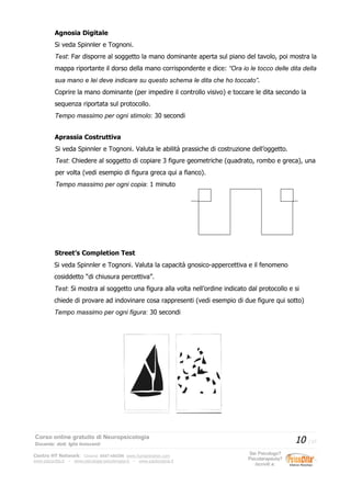 Agnosia Digitale
Si veda Spinnler e Tognoni.
Test: Far disporre al soggetto la mano dominante aperta sul piano del tavolo, poi mostra la
mappa riportante il dorso della mano corrispondente e dice: “Ora io le tocco delle dita della
sua mano e lei deve indicare su questo schema le dita che ho toccato”.
Coprire la mano dominante (per impedire il controllo visivo) e toccare le dita secondo la
sequenza riportata sul protocollo.
Tempo massimo per ogni stimolo: 30 secondi
Aprassia Costruttiva
Si veda Spinnler e Tognoni. Valuta le abilità prassiche di costruzione dell’oggetto.
Test: Chiedere al soggetto di copiare 3 figure geometriche (quadrato, rombo e greca), una
per volta (vedi esempio di figura greca qui a fianco).
Tempo massimo per ogni copia: 1 minuto
Street’s Completion Test
Si veda Spinnler e Tognoni. Valuta la capacità gnosico-appercettiva e il fenomeno
cosiddetto “di chiusura percettiva”.
Test: Si mostra al soggetto una figura alla volta nell’ordine indicato dal protocollo e si
chiede di provare ad indovinare cosa rappresenti (vedi esempio di due figure qui sotto)
Tempo massimo per ogni figura: 30 secondi
Corso online gratuito di Neuropsicologia
Docente: dott. Iglis Innocenti
10 / 17
Centro HT Network: Cesena: 0547-480296 www.humantrainer.com
www.psicocitta.it – www.psicologia-psicoterapia.it – www.paolocascia.it
Sei Psicologo?
Psicoterapeuta?
Iscriviti a:
 