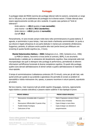 Punteggio
Il punteggio totale del MODA (somma dei punteggi ottenuti nelle tre sezioni), comprende un range
da 0 a 100 punti, con la suddivisione del punteggio tra le diverse sezioni. Il totale ottenuto deve
essere opportunamente corretto per età e scolarità. In questo caso parliamo di “limiti di
tolleranza”:
limite esterno = <85.5 (giudizio di non normalità)
zona incerta = da 85.5 a 89.0 (borderline)
limite interno = >89.0 (giudizio di normalità)
Cut-off: 85,5
Personalmente, mi sono trovato sempre molto bene nella somministrazione di questa batteria. È
agevole, si somministra in poco tempo, i test sono tarati e facilmente somministrabili. Un punto a
suo sfavore è legato all’assenza di una parte dedicata in maniera più consistente all’attenzione.
Suggerisco, pertanto, di utilizzare anche qualche altro test (anche breve) per effettuare uno
screening di questa facoltà cognitiva (es., il Corsi).
Mental Deterioration Battery – MDB (Caltagirone et al., 1995; Carlesimo et al., 1996)
La MDB (in italiano, l’acronimo si trova anche al contrario, BDM), è uno strumento
standardizzato e validato per la valutazione del decadimento cognitivo. Essa comprende sette test
neuropsicologici dai quali si ottengono otto punteggi di performance, permettendo di ottenere
informazioni sull’efficienza funzionale di diverse competenze cognitive. Di questi otto punteggi,
quattro sono derivati dall’elaborazione di stimoli verbali e quattro dall’elaborazione di materiale
visuo-spaziale.
Il tempo di somministrazione è abbastanza contenuto (45-75 minuti); come per gli altri test, vale
quindi anche per questo la sua praticità e agevolezza che permette di ovviare ai problemi di
stancabilità e ridotta motivazione che, spesso, si possono riscontrare in alcuni pazienti, soprattutto
gli anziani.
Nel loro insieme, i test ricoprono tutti gli ambiti cognitivi (linguaggio, memoria, ragionamento
logico-iduttivo e prassia costruttiva) e possono essere suddivisi in due tipologie di prove:
PROVE VERBALI PROVE VISUO-SPAZIALI
• Rievocazione Immediata delle 15 parole di
Rey
• Rievocazione Differita delle 15 parole di Rey
• Fluidità Verbale Fonologica
• Costruzione di frasi
• Matrici Progressive colorate di Raven
• Memoria visiva immediata
• Copia di disegni a mano libera
• Copia di disegni con elementi di
programmazione
Corso online gratuito di Neuropsicologia
Docente: dott. Iglis Innocenti
11 / 17
Centro HT Network: Cesena: 0547-480296 www.humantrainer.com
www.psicocitta.it – www.psicologia-psicoterapia.it – www.paolocascia.it
Sei Psicologo?
Psicoterapeuta?
Iscriviti a:
 