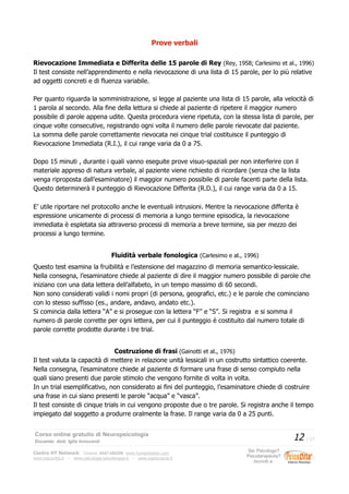 Prove verbali
Rievocazione Immediata e Differita delle 15 parole di Rey (Rey, 1958; Carlesimo et al., 1996)
Il test consiste nell’apprendimento e nella rievocazione di una lista di 15 parole, per lo più relative
ad oggetti concreti e di fluenza variabile.
Per quanto riguarda la somministrazione, si legge al paziente una lista di 15 parole, alla velocità di
1 parola al secondo. Alla fine della lettura si chiede al paziente di ripetere il maggior numero
possibile di parole appena udite. Questa procedura viene ripetuta, con la stessa lista di parole, per
cinque volte consecutive, registrando ogni volta il numero delle parole rievocate dal paziente.
La somma delle parole correttamente rievocata nei cinque trial costituisce il punteggio di
Rievocazione Immediata (R.I.), il cui range varia da 0 a 75.
Dopo 15 minuti , durante i quali vanno eseguite prove visuo-spaziali per non interferire con il
materiale appreso di natura verbale, al paziente viene richiesto di ricordare (senza che la lista
venga riproposta dall’esaminatore) il maggior numero possibile di parole facenti parte della lista.
Questo determinerà il punteggio di Rievocazione Differita (R.D.), il cui range varia da 0 a 15.
E’ utile riportare nel protocollo anche le eventuali intrusioni. Mentre la rievocazione differita è
espressione unicamente di processi di memoria a lungo termine episodica, la rievocazione
immediata è espletata sia attraverso processi di memoria a breve termine, sia per mezzo dei
processi a lungo termine.
Fluidità verbale fonologica (Carlesimo e al., 1996)
Questo test esamina la fruibilità e l’estensione del magazzino di memoria semantico-lessicale.
Nella consegna, l’esaminatore chiede al paziente di dire il maggior numero possibile di parole che
iniziano con una data lettera dell’alfabeto, in un tempo massimo di 60 secondi.
Non sono considerati validi i nomi propri (di persona, geografici, etc.) e le parole che cominciano
con lo stesso suffisso (es., andare, andavo, andato etc.).
Si comincia dalla lettera “A” e si prosegue con la lettera “F” e “S”. Si registra e si somma il
numero di parole corrette per ogni lettera, per cui il punteggio è costituito dal numero totale di
parole corrette prodotte durante i tre trial.
Costruzione di frasi (Gainotti et al., 1976)
Il test valuta la capacità di mettere in relazione unità lessicali in un costrutto sintattico coerente.
Nella consegna, l’esaminatore chiede al paziente di formare una frase di senso compiuto nella
quali siano presenti due parole stimolo che vengono fornite di volta in volta.
In un trial esemplificativo, non considerato ai fini del punteggio, l’esaminatore chiede di costruire
una frase in cui siano presenti le parole “acqua” e “vasca”.
Il test consiste di cinque trials in cui vengono proposte due o tre parole. Si registra anche il tempo
impiegato dal soggetto a produrre oralmente la frase. Il range varia da 0 a 25 punti.
Corso online gratuito di Neuropsicologia
Docente: dott. Iglis Innocenti
12 / 17
Centro HT Network: Cesena: 0547-480296 www.humantrainer.com
www.psicocitta.it – www.psicologia-psicoterapia.it – www.paolocascia.it
Sei Psicologo?
Psicoterapeuta?
Iscriviti a:
 