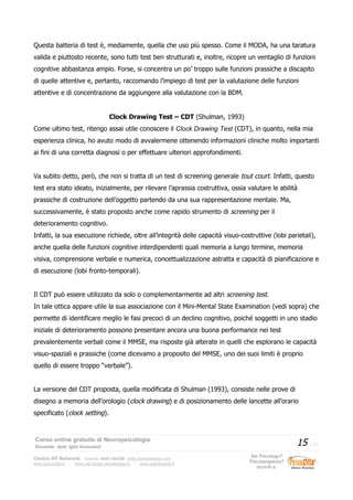 Questa batteria di test è, mediamente, quella che uso più spesso. Come il MODA, ha una taratura
valida e piuttosto recente, sono tutti test ben strutturati e, inoltre, ricopre un ventaglio di funzioni
cognitive abbastanza ampio. Forse, si concentra un po’ troppo sulle funzioni prassiche a discapito
di quelle attentive e, pertanto, raccomando l’impiego di test per la valutazione delle funzioni
attentive e di concentrazione da aggiungere alla valutazione con la BDM.
Clock Drawing Test – CDT (Shulman, 1993)
Come ultimo test, ritengo assai utile conoscere il Clock Drawing Test (CDT), in quanto, nella mia
esperienza clinica, ho avuto modo di avvalermene ottenendo informazioni cliniche molto importanti
ai fini di una corretta diagnosi o per effettuare ulteriori approfondimenti.
Va subito detto, però, che non si tratta di un test di screening generale tout court. Infatti, questo
test era stato ideato, inizialmente, per rilevare l’aprassia costruttiva, ossia valutare le abilità
prassiche di costruzione dell’oggetto partendo da una sua rappresentazione mentale. Ma,
successivamente, è stato proposto anche come rapido strumento di screening per il
deterioramento cognitivo.
Infatti, la sua esecuzione richiede, oltre all’integrità delle capacità visuo-costruttive (lobi parietali),
anche quella delle funzioni cognitive interdipendenti quali memoria a lungo termine, memoria
visiva, comprensione verbale e numerica, concettualizzazione astratta e capacità di pianificazione e
di esecuzione (lobi fronto-temporali).
Il CDT può essere utilizzato da solo o complementarmente ad altri screening test.
In tale ottica appare utile la sua associazione con il Mini-Mental State Examination (vedi sopra) che
permette di identificare meglio le fasi precoci di un declino cognitivo, poiché soggetti in uno stadio
iniziale di deterioramento possono presentare ancora una buona performance nei test
prevalentemente verbali come il MMSE, ma risposte già alterate in quelli che esplorano le capacità
visuo-spaziali e prassiche (come dicevamo a proposito del MMSE, uno dei suoi limiti è proprio
quello di essere troppo “verbale”).
La versione del CDT proposta, quella modificata di Shulman (1993), consiste nelle prove di
disegno a memoria dell’orologio (clock drawing) e di posizionamento delle lancette all’orario
specificato (clock setting).
Corso online gratuito di Neuropsicologia
Docente: dott. Iglis Innocenti
15 / 17
Centro HT Network: Cesena: 0547-480296 www.humantrainer.com
www.psicocitta.it – www.psicologia-psicoterapia.it – www.paolocascia.it
Sei Psicologo?
Psicoterapeuta?
Iscriviti a:
 