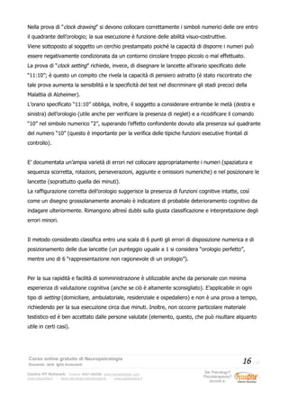 Nella prova di “clock drawing” si devono collocare correttamente i simboli numerici delle ore entro
il quadrante dell’orologio; la sua esecuzione è funzione delle abilità visuo-costruttive.
Viene sottoposto al soggetto un cerchio prestampato poiché la capacità di disporre i numeri può
essere negativamente condizionata da un contorno circolare troppo piccolo o mal effettuato.
La prova di “clock setting” richiede, invece, di disegnare le lancette all’orario specificato delle
“11:10”; è questo un compito che rivela la capacità di pensiero astratto (è stato riscontrato che
tale prova aumenta la sensibilità e la specificità del test nel discriminare gli stadi precoci della
Malattia di Alzheimer).
L’orario specificato “11:10” obbliga, inoltre, il soggetto a considerare entrambe le metà (destra e
sinistra) dell’orologio (utile anche per verificare la presenza di neglet) e a ricodificare il comando
“10” nel simbolo numerico “2”, superando l’effetto confondente dovuto alla presenza sul quadrante
del numero “10” (questo è importante per la verifica delle tipiche funzioni esecutive frontali di
controllo).
E’ documentata un’ampia varietà di errori nel collocare appropriatamente i numeri (spaziatura e
sequenza scorretta, rotazioni, perseverazioni, aggiunte e omissioni numeriche) e nel posizionare le
lancette (soprattutto quella dei minuti).
La raffigurazione corretta dell’orologio suggerisce la presenza di funzioni cognitive intatte, così
come un disegno grossolanamente anomalo è indicatore di probabile deterioramento cognitivo da
indagare ulteriormente. Rimangono altresì dubbi sulla giusta classificazione e interpretazione degli
errori minori.
Il metodo considerato classifica entro una scala di 6 punti gli errori di disposizione numerica e di
posizionamento delle due lancette (un punteggio uguale a 1 si considera “orologio perfetto”,
mentre uno di 6 “rappresentazione non ragionevole di un orologio”).
Per la sua rapidità e facilità di somministrazione è utilizzabile anche da personale con minima
esperienza di valutazione cognitiva (anche se ciò è altamente sconsigliato). E’applicabile in ogni
tipo di setting (domiciliare, ambulatoriale, residenziale e ospedaliero) e non è una prova a tempo,
richiedendo per la sua esecuzione circa due minuti. Inoltre, non occorre particolare materiale
testistico ed è ben accettato dalle persone valutate (elemento, questo, che può risultare alquanto
utile in certi casi).
Corso online gratuito di Neuropsicologia
Docente: dott. Iglis Innocenti
16 / 17
Centro HT Network: Cesena: 0547-480296 www.humantrainer.com
www.psicocitta.it – www.psicologia-psicoterapia.it – www.paolocascia.it
Sei Psicologo?
Psicoterapeuta?
Iscriviti a:
 