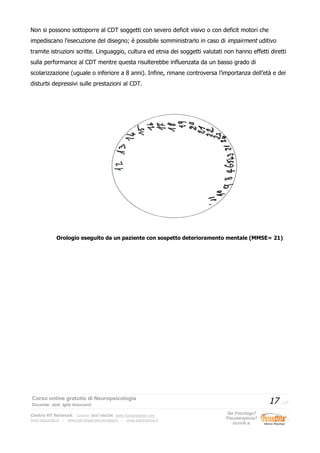 Non si possono sottoporre al CDT soggetti con severo deficit visivo o con deficit motori che
impediscano l’esecuzione del disegno; è possibile somministrarlo in caso di impairment uditivo
tramite istruzioni scritte. Linguaggio, cultura ed etnia dei soggetti valutati non hanno effetti diretti
sulla performance al CDT mentre questa risulterebbe influenzata da un basso grado di
scolarizzazione (uguale o inferiore a 8 anni). Infine, rimane controversa l’importanza dell’età e dei
disturbi depressivi sulle prestazioni al CDT.
Orologio eseguito da un paziente con sospetto deterioramento mentale (MMSE= 21)
Corso online gratuito di Neuropsicologia
Docente: dott. Iglis Innocenti
17 / 17
Centro HT Network: Cesena: 0547-480296 www.humantrainer.com
www.psicocitta.it – www.psicologia-psicoterapia.it – www.paolocascia.it
Sei Psicologo?
Psicoterapeuta?
Iscriviti a:
 