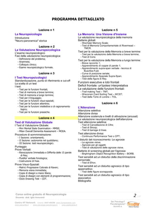 PROGRAMMA DETTAGLIATO
Lezione n 1Lezione n 1
La Neuropsicologia
Introduzione
"Neuro-panoramica" storica
Lezione n 2Lezione n 2
La Valutazione Neuropsicologica
L'esame neuropsicologico
Fasi della valutazione neuropsicologica:
- Definizione del problema;
- Anamnesi;
- Colloquio clinico;
- Esame neuropsicologico formale.
Lezione n 3Lezione n 3
I Test Neuropsicologici
Standardizzazione, punto di riferimento e cut-off
La scelta di un test
I test:
- Test per le funzioni frontali;
- Test di memoria a breve termine;
- Test di memoria a lungo termine;
- Test per il linguaggio;
- Test per le funzioni visuo-spaziali;
- Test per le funzioni attentive;
- Test per le funzioni intellettive e di ragionamento
logico;
- Test per le funzioni prassiche.
Lezione n 4Lezione n 4
Test di Valutazione Globale
I Test di Valutazione Globale:
- Mini Mental State Examination - MMSE;
- Milan Overall Dementia Assessment – MODA.
Procedure di somministrazione:
- I Sezione: orientamenti;
- II Sezione: autonomia nel quotidiano;
- III Sezione: test neuropsicologici.
Punteggio
Prove Verbali:
- Rievocazione Immediata e Differita delle 15 parole
di Rey;
- Fluidita' verbale fonologica;
- Costruzione di frasi.
Prove Visuo-Spaziali:
- Matrici Progressive Colorate di Raven;
- Memoria visiva immediata;
- Copia di disegni a mano libera;
- Copia di disegni con elementi di programmazione;
- Clock Drawing Test – CDT.
Lezione n 5Lezione n 5
La Memoria: Una Visione d'Insieme
La valutazione neuropsicologica della memoria
Batterie globali:
- Wechsler Memory Scale;
- Test di Memoria Comportamentale di Rivermead –
TMCR.
Test per la valutazione della Memoria a breve termine:
- Test per la valutazione della Memoria a breve termine;
- Test di Corsi.
Test per la valutazione della Memoria a lungo termine:
- Breve racconto 1;
- Apprendimento di coppie di parole 1;
- Apprendimento supra-span verbale - tecnica di
Buschke-Fuld;
- Curva di posizione seriale;
- Apprendimento Spaziale Supra-Span;
- Test della figura di Rey.
Funzioni esecutive e lobi frontali
Deficit frontale: un'ipotesi interpretativa
La valutazione delle funzioni frontali:
- Trail making Test – TMT;
- Wisconsin Card Sorting Test – WCST;
- Test della Torre di Londra – TOL.
Lezione n 6Lezione n 6
L'Attenzione
Attenzione selettiva
Attenzione divisa
Attenzione sostenuta e livelli di attivazione (arousal)
La valutazione neuropsicologica dell'attenzione
Test attenzione selettiva:
- Test di Cancellazione di Cifre;
- Test di Stroop;
- Test di barrage di linee.
Test attenzione divisa:
- Continuos Performance Test o CPT;
I disturbi del riconoscimento: Le agnosie
- Le agnosie visive;
- Agnosie per gli oggetti;
- Test di valutazione delle agnosie visive.
Batterie di screening globali per l'agnosia:
- Birghingham Object Recognition Battery – BORB.
Test sensibili ad un disturbo della discriminazione
sensoriale:
- Test di Efron.
Test sensibili ad un disturbo agnosico di tipo
appercettivo:
- Test delle figure sovrapposte.
Test sensibili ad un disturbo agnosico di tipo
associativo
Bibliografia
Corso online gratuito di Neuropsicologia
Docente: dott. Iglis Innocenti
2 / 17
Centro HT Network: Cesena: 0547-480296 www.humantrainer.com
www.psicocitta.it – www.psicologia-psicoterapia.it – www.paolocascia.it
Sei Psicologo?
Psicoterapeuta?
Iscriviti a:
 