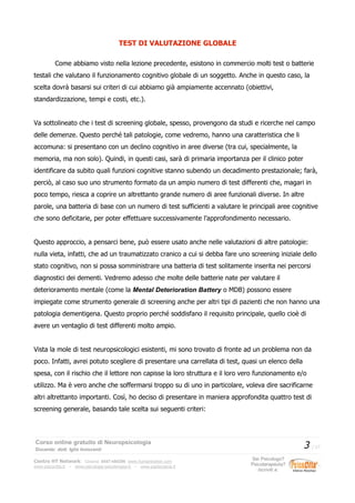 TEST DI VALUTAZIONE GLOBALE
Come abbiamo visto nella lezione precedente, esistono in commercio molti test o batterie
testali che valutano il funzionamento cognitivo globale di un soggetto. Anche in questo caso, la
scelta dovrà basarsi sui criteri di cui abbiamo già ampiamente accennato (obiettivi,
standardizzazione, tempi e costi, etc.).
Va sottolineato che i test di screening globale, spesso, provengono da studi e ricerche nel campo
delle demenze. Questo perché tali patologie, come vedremo, hanno una caratteristica che li
accomuna: si presentano con un declino cognitivo in aree diverse (tra cui, specialmente, la
memoria, ma non solo). Quindi, in questi casi, sarà di primaria importanza per il clinico poter
identificare da subito quali funzioni cognitive stanno subendo un decadimento prestazionale; farà,
perciò, al caso suo uno strumento formato da un ampio numero di test differenti che, magari in
poco tempo, riesca a coprire un altrettanto grande numero di aree funzionali diverse. In altre
parole, una batteria di base con un numero di test sufficienti a valutare le principali aree cognitive
che sono deficitarie, per poter effettuare successivamente l’approfondimento necessario.
Questo approccio, a pensarci bene, può essere usato anche nelle valutazioni di altre patologie:
nulla vieta, infatti, che ad un traumatizzato cranico a cui si debba fare uno screening iniziale dello
stato cognitivo, non si possa somministrare una batteria di test solitamente inserita nei percorsi
diagnostici dei dementi. Vedremo adesso che molte delle batterie nate per valutare il
deterioramento mentale (come la Mental Deterioration Battery o MDB) possono essere
impiegate come strumento generale di screening anche per altri tipi di pazienti che non hanno una
patologia dementigena. Questo proprio perché soddisfano il requisito principale, quello cioè di
avere un ventaglio di test differenti molto ampio.
Vista la mole di test neuropsicologici esistenti, mi sono trovato di fronte ad un problema non da
poco. Infatti, avrei potuto scegliere di presentare una carrellata di test, quasi un elenco della
spesa, con il rischio che il lettore non capisse la loro struttura e il loro vero funzionamento e/o
utilizzo. Ma è vero anche che soffermarsi troppo su di uno in particolare, voleva dire sacrificarne
altri altrettanto importanti. Così, ho deciso di presentare in maniera approfondita quattro test di
screening generale, basando tale scelta sui seguenti criteri:
Corso online gratuito di Neuropsicologia
Docente: dott. Iglis Innocenti
3 / 17
Centro HT Network: Cesena: 0547-480296 www.humantrainer.com
www.psicocitta.it – www.psicologia-psicoterapia.it – www.paolocascia.it
Sei Psicologo?
Psicoterapeuta?
Iscriviti a:
 