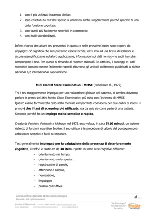 1. sono i più utilizzati in campo clinico;
2. sono costituti da test che spesso si utilizzano anche singolarmente perché specifici di una
certa funzione cognitiva;
3. sono quelli più facilmente reperibili in commercio;
4. sono tutti standardizzati.
Infine, ricordo che alcuni test presentati in questa e nelle prossime lezioni sono coperti da
copyright; ciò significa che non potranno essere fornite, oltre cha ad una breve descrizione e
alcune esemplificazione sulla loro applicazione, informazioni sui dati normativi e sugli item che
compongono i test. Per questo si rimanda ai rispettivi manuali. In altri casi, i punteggi e i dati
normativi possono essere facilmente reperiti attraverso gli articoli solitamente pubblicati su riviste
nazionali e/o internazionali specialistiche.
Mini Mental State Examination - MMSE (Folstein et al., 1975)
Tra i test maggiormente impiegati per una valutazione globale del paziente, ci sembra doveroso
parlare in primis del Mini Mental State Examination, più noto con l’acronimo di MMSE.
Questo esame formalizzato dello stato mentale è importante conoscerlo per due ordini di motivi. Il
primo è che il test di screening più utilizzato, sia da solo sia come parte di una batteria.
Secondo, perché ha un impiego molto semplice e rapido.
Creato da Folstein, Folestein e McHugh nel 1975, esso valuta, in circa 5/10 minuti, un insieme
ristretto di funzioni cognitive. Inoltre, il suo utilizzo e le procedure di calcolo del punteggio sono
abbastanza semplici e facili da imparare.
Test generalmente impiegato per la valutazione della presenza di deterioramento
cognitivo, il MMSE è costituito da 30 item, ripartiti in sette aree cognitive differenti:
• orientamento nel tempo,
• orientamento nello spazio,
• registrazione di parole,
• attenzione e calcolo,
• rievocazione,
• linguaggio,
• prassia costruttiva.
Corso online gratuito di Neuropsicologia
Docente: dott. Iglis Innocenti
4 / 17
Centro HT Network: Cesena: 0547-480296 www.humantrainer.com
www.psicocitta.it – www.psicologia-psicoterapia.it – www.paolocascia.it
Sei Psicologo?
Psicoterapeuta?
Iscriviti a:
 