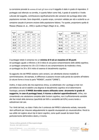 La correzione prevede la somma di tutti gli item a cui il soggetto è stato in grado di rispondere. Il
punteggio così ottenuto va corretto, in quanto fattori come l’età, il grado di scolarità e il livello
culturale del soggetto, contribuiscono significativamente alle variazioni dei punteggi attesi nella
popolazione normale. Sono disponibili, a questo scopo, correzioni validate per età e scolarità su un
campione casuale di persone anziane della popolazione italiana. Tra queste, proponiamo quella di
Measso (Measso et. al., 1993) e quella di Magni (Magni et al., 1996).
Il punteggio totale è compreso tra un minimo di 0 ed un massimo di 30 punti.
Un punteggio uguale o inferiore a 18 è indice di una grave compromissione delle abilità cognitive;
un punteggio compreso tra 18 e 23 è indice di una compromissione da moderata a lieve,
un punteggio tra 26 e 30 è indice di assenza di decadimento cognitivo.
Va aggiunto che del MMSE esistono varie versioni, con altrettante diverse modalità di
somministrazione. Ad esempio, le differenze si possono trovare sulla parola da scandire all’indietro
(in alcune forme si trova la parla “MONDO”, anziché “CARNE”).
Inoltre, in base anche alla mia esperienza clinica, va sottolineato che i punteggi ai test non
permettono da soli di stabilire una diagnosi di decadimento cognitivo né di determinarne
l’eziologia; pertanto il MMSE dovrebbe essere utilizzato come strumento in grado di
suggerire, in caso di punteggi bassi, il ricorso a ulteriori approfondimenti. Infine, non
consentendo una valutazione completa delle funzioni cognitive, non è sufficientemente sensibile
alle fasi iniziali della demenza (specificità del 96% e sensibilità del 63%) ovvero tende a
sottostimare tali casi.
Tra i limiti del test, va citato il fatto che il contenuto del MMSE è altamente verbale, mancando
item sufficienti per misurare adeguatamente le capacità visuospaziali e/o visuocostruttive. Perciò la
sua utilità nel cogliere alcuni tipi di danni cognitivi, come quelli causati da lesioni focali
particolarmente dell’emisfero destro, è incerta.
Corso online gratuito di Neuropsicologia
Docente: dott. Iglis Innocenti
6 / 17
Centro HT Network: Cesena: 0547-480296 www.humantrainer.com
www.psicocitta.it – www.psicologia-psicoterapia.it – www.paolocascia.it
Sei Psicologo?
Psicoterapeuta?
Iscriviti a:
 