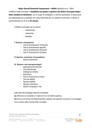 Milan Overall Dementia Assessment – MODA (Brazzelli et al., 1994)
Il MODA è stato concepito e modellato sul quadro cognitivo dei deficit neuropsicologici
della malattia di Alzheimer, con lo scopo di completare, in termini quantitativi, la descrizione
neuropsicologica di un paziente che viene esaminato per un sospetto di demenza. Il tempo di
somministrazione è di circa 45 minuti.
Il MODA è composto da tre sezioni:
- orientamenti,
- autonomia,
- testistica.
I° Sezione: orientamenti
• Test di Orientamento Temporale
• Test di Orientamento Spaziale
• Test di Orientamento Personale
• Test di Orientamento Familiare
II° Sezione: autonomia nel quotidiano
• Scala di Autonomia
III° Sezione: test neuropsicologici
• Apprendimento Reversal
• Test Attenzionale
• Intelligenza Verbale
• Raccontino
• Test di Produzione di Parole
• Test dei Gettoni
• Agnosia Digitale
• Agnosia Costruttiva
• Street’s Completion Test
Sulla base del punteggio ottenuto è possibile:
a) affermare la normalità o il rischio di non normalità cognitiva;
b) fornire una misura del deterioramento cognitivo del paziente nel caso di un punteggio
che si colloca sotto il limite della normalità.
Corso online gratuito di Neuropsicologia
Docente: dott. Iglis Innocenti
7 / 17
Centro HT Network: Cesena: 0547-480296 www.humantrainer.com
www.psicocitta.it – www.psicologia-psicoterapia.it – www.paolocascia.it
Sei Psicologo?
Psicoterapeuta?
Iscriviti a:
 
