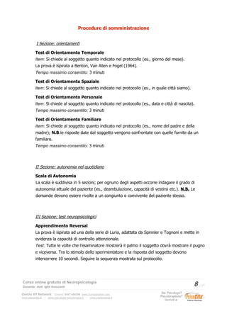 Procedure di somministrazione
I Sezione: orientamenti
Test di Orientamento Temporale
Item: Si chiede al soggetto quanto indicato nel protocollo (es., giorno del mese).
La prova è ispirata a Benton, Van Allen e Fogel (1964).
Tempo massimo consentito: 3 minuti
Test di Orientamento Spaziale
Item: Si chiede al soggetto quanto indicato nel protocollo (es., in quale città siamo).
Test di Orientamento Personale
Item: Si chiede al soggetto quanto indicato nel protocollo (es., data e città di nascita).
Tempo massimo consentito: 3 minuti
Test di Orientamento Familiare
Item: Si chiede al soggetto quanto indicato nel protocollo (es., nome del padre e della
madre); N.B.le risposte date dal soggetto vengono confrontate con quelle fornite da un
familiare.
Tempo massimo consentito: 3 minuti
II Sezione: autonomia nel quotidiano
Scala di Autonomia
La scala è suddivisa in 5 sezioni; per ognuno degli aspetti occorre indagare il grado di
autonomia attuale del paziente (es., deambulazione, capacità di vestirsi etc.). N.B. Le
domande devono essere rivolte a un congiunto o convivente del paziente stesso.
III Sezione: test neuropsicologici
Apprendimento Reversal
La prova è ispirata ad una della serie di Luria, adattata da Spinnler e Tognoni e mette in
evidenza la capacità di controllo attenzionale.
Test: Tutte le volte che l’esaminatore mostrerà il palmo il soggetto dovrà mostrare il pugno
e viceversa. Tra lo stimolo dello sperimentatore e la risposta del soggetto devono
intercorrere 10 secondi. Seguire la sequenza mostrata sul protocollo.
Corso online gratuito di Neuropsicologia
Docente: dott. Iglis Innocenti
8 / 17
Centro HT Network: Cesena: 0547-480296 www.humantrainer.com
www.psicocitta.it – www.psicologia-psicoterapia.it – www.paolocascia.it
Sei Psicologo?
Psicoterapeuta?
Iscriviti a:
 