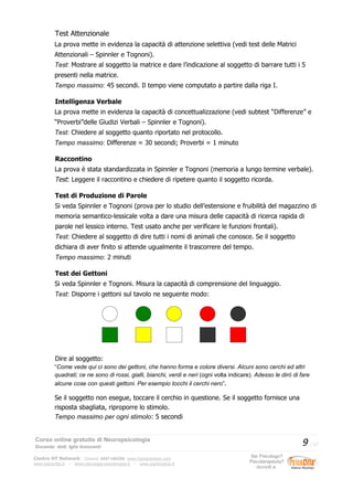 Test Attenzionale
La prova mette in evidenza la capacità di attenzione selettiva (vedi test delle Matrici
Attenzionali – Spinnler e Tognoni).
Test: Mostrare al soggetto la matrice e dare l’indicazione al soggetto di barrare tutti i 5
presenti nella matrice.
Tempo massimo: 45 secondi. Il tempo viene computato a partire dalla riga I.
Intelligenza Verbale
La prova mette in evidenza la capacità di concettualizzazione (vedi subtest “Differenze” e
“Proverbi”delle Giudizi Verbali – Spinnler e Tognoni).
Test: Chiedere al soggetto quanto riportato nel protocollo.
Tempo massimo: Differenze = 30 secondi; Proverbi = 1 minuto
Raccontino
La prova è stata standardizzata in Spinnler e Tognoni (memoria a lungo termine verbale).
Test: Leggere il raccontino e chiedere di ripetere quanto il soggetto ricorda.
Test di Produzione di Parole
Si veda Spinnler e Tognoni (prova per lo studio dell’estensione e fruibilità del magazzino di
memoria semantico-lessicale volta a dare una misura delle capacità di ricerca rapida di
parole nel lessico interno. Test usato anche per verificare le funzioni frontali).
Test: Chiedere al soggetto di dire tutti i nomi di animali che conosce. Se il soggetto
dichiara di aver finito si attende ugualmente il trascorrere del tempo.
Tempo massimo: 2 minuti
Test dei Gettoni
Si veda Spinnler e Tognoni. Misura la capacità di comprensione del linguaggio.
Test: Disporre i gettoni sul tavolo ne seguente modo:
Dire al soggetto:
“Come vede qui ci sono dei gettoni, che hanno forma e colore diversi. Alcuni sono cerchi ed altri
quadrati; ce ne sono di rossi, gialli, bianchi, verdi e neri (ogni volta indicare). Adesso le dirò di fare
alcune cose con questi gettoni. Per esempio tocchi il cerchi nero”.
Se il soggetto non esegue, toccare il cerchio in questione. Se il soggetto fornisce una
risposta sbagliata, riproporre lo stimolo.
Tempo massimo per ogni stimolo: 5 secondi
Corso online gratuito di Neuropsicologia
Docente: dott. Iglis Innocenti
9 / 17
Centro HT Network: Cesena: 0547-480296 www.humantrainer.com
www.psicocitta.it – www.psicologia-psicoterapia.it – www.paolocascia.it
Sei Psicologo?
Psicoterapeuta?
Iscriviti a:
 
