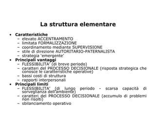 La struttura elementare
• Caratteristiche
   – elevato ACCENTRAMENTO
   – limitata FORMALIZZAZIONE
   – coordinamento mediante SUPERVISIONE
   – stile di direzione AUTORITARIO-PATERNALISTA
   – strategia ‘emergente’
• Principali vantaggi
   – FLESSIBILITA’ (di breve periodo)
   – caratteri del PROCESSO DECISIONALE (risposta strategica che
     conosce le caratteristiche operative)
   – bassi costi di struttura
   – rapporti interpersonali
• Principali limiti
   – FLESSIBILITA’ (di lungo periodo - scarsa capacità di
     sorveglianza dell’ambiente)
   – caratteri del PROCESSO DECISIONALE (accumulo di problemi
     non risolti)
   – sbilanciamento operativo
 