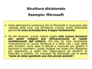 Struttura divisionale
                  Esempio: Microsoft


• Vista dall’esterno sembrava che la Microsoft si muovesse alla
  velocità della luce, ma all’interno c’erano molte lamentele
  perché le cose procedevano troppo lentamente.

• Gli alti dirigenti, quindi, hanno creato otto nuove divisioni
  per poter reagire più efficacemente ai rapidi
  cambiamenti del settore. Ciò che ha reso veramente
  rivoluzionaria la nuova struttura è il fatto che i capi delle
  otto divisioni viene data la libertà e l’autorità per gestire il
  business e spendere i propri budget nel modo che ritengono
  più opportuno, a patto che raggiungano gli obiettivi di
  fatturato e profitto. Un manager ha dichiarato che si sente
  “come se stessi gestendo una mia piccola azienda”.
 