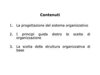 Contenuti

1.   La progettazione del sistema organizzativo

2.   I principi guida    dietro   le   scelte   di
     organizzazione

3.   La scelta della struttura organizzativa di
     base
 