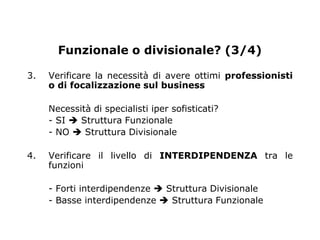 Funzionale o divisionale? (3/4)

3.   Verificare la necessità di avere ottimi professionisti
     o di focalizzazione sul business

     Necessità di specialisti iper sofisticati?
     - SI  Struttura Funzionale
     - NO  Struttura Divisionale

4.   Verificare il livello di INTERDIPENDENZA tra le
     funzioni

     - Forti interdipendenze  Struttura Divisionale
     - Basse interdipendenze  Struttura Funzionale
 