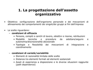 1. La progettazione dell’assetto
                       organizzativo

•   Obiettivo: configurazione dell’organismo personale e dei meccanismi di
    allineamento dei comportamenti dei singoli/dei gruppi ai fini dell’impresa

•   Le scelte riguardano:
     – condizioni di efficacia
         • Persone, compiti e carichi di lavoro, obiettivi e risorse, retribuzioni
         • Modalità     tecniche   e     procedure     da      adottare/seguire      e
            autonomia/discrezionalità decisionale
         • Tipologie e flessibilità dei meccanismi di integrazione                   e
            coordinamento

     – condizioni di varietà/variabilità
        • Elementi di razionalità limitata delle scelte
        • Distanza tra elementi formali ed elementi sostanziali
        • Asset di esperienza a disposizione e le diverse situazioni raggiunte
          (path dependence)
 