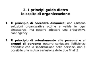 2. I principi guida dietro
          le scelte di organizzazione

1. Il principio di coerenza dinamica: non esistono
   soluzioni organizzative ottime e valide in ogni
   circostanza, ma occorre adottare una prospettiva
   contingency

2. Il principio di orientamento alle persone e ai
   gruppi di persone: occorre coniugare l’efficienza
   aziendale con la soddisfazione delle persone, non è
   possibile una mutua esclusione delle due finalità
 