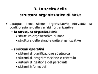 3. La scelta della
        struttura organizzativa di base

• L’output delle scelte organizzative individua       la
  configurazione delle variabili organizzative:
   – la struttura organizzativa
      • struttura organizzativa di base
      • struttura delle singole unità organizzative

   – i sistemi operativi
       • sistemi di pianificazione strategica
       • sistemi di programmazione e controllo
       • sistemi di gestione del personale
       • sistemi informativi
 
