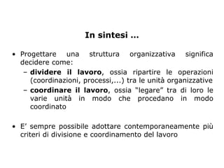 In sintesi …

• Progettare una struttura organizzativa significa
  decidere come:
   – dividere il lavoro, ossia ripartire le operazioni
     (coordinazioni, processi,...) tra le unità organizzative
   – coordinare il lavoro, ossia “legare” tra di loro le
     varie unità in modo che procedano in modo
     coordinato

• E’ sempre possibile adottare contemporaneamente più
  criteri di divisione e coordinamento del lavoro
 