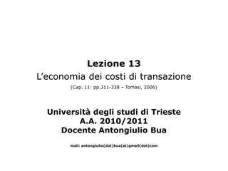 Lezione 13
L’economia dei costi di transazione
       (Cap. 11: pp.311-338 – Tomasi, 2006)




  Università degli studi di Trieste
         A.A. 2010/2011
     Docente Antongiulio Bua
       mail: antongiulio(dot)bua(at)gmail(dot)com
 