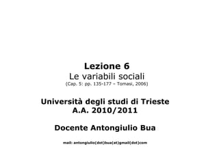 Lezione 6
        Le variabili sociali
      (Cap. 5: pp. 135-177 – Tomasi, 2006)



Università degli studi di Trieste
       A.A. 2010/2011

   Docente Antongiulio Bua
     mail: antongiulio(dot)bua(at)gmail(dot)com
 