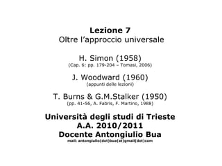 Lezione 7
   Oltre l’approccio universale

          H. Simon (1958)
     (Cap. 6: pp. 179-204 – Tomasi, 2006)


       J. Woodward (1960)
              (appunti delle lezioni)


  T. Burns & G.M.Stalker (1950)
     (pp. 41-56, A. Fabris, F. Martino, 1988)


Università degli studi di Trieste
       A.A. 2010/2011
   Docente Antongiulio Bua
     mail: antongiulio(dot)bua(at)gmail(dot)com
 