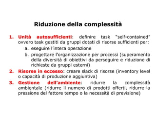 Riduzione della complessità

1.   Unità autosufficienti: definire task “self-contained”
     ovvero task gestiti da gruppi dotati di risorse sufficienti per:
        a. eseguire l’intera operazione
        b. progettare l’organizzazione per processi (superamento
           della diversità di obiettivi da perseguire e riduzione di
           richieste da gruppi esterni)
2.   Risorse in eccesso: creare slack di risorse (inventory level
     o capacità di produzione aggiuntiva)
3.   Gestione      dell’ambiente:        ridurre   la   complessità
     ambientale (ridurre il numero di prodotti offerti, ridurre la
     pressione del fattore tempo o la necessità di previsione)
 