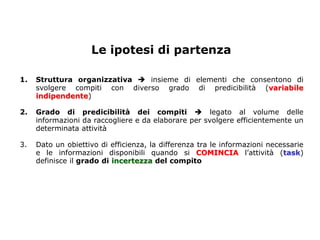 Le ipotesi di partenza

1.   Struttura organizzativa  insieme di elementi che consentono di
     svolgere compiti con diverso grado di predicibilità (variabile
     indipendente)

2.   Grado di predicibilità dei compiti  legato al volume delle
     informazioni da raccogliere e da elaborare per svolgere efficientemente un
     determinata attività

3.   Dato un obiettivo di efficienza, la differenza tra le informazioni necessarie
     e le informazioni disponibili quando si COMINCIA l’attività (task)
     definisce il grado di incertezza del compito
 