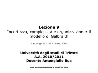 Lezione 9
Incertezza, complessità e organizzazione: il
            modello di Galbraith
            (Cap. 9: pp. 253-275 – Tomasi, 2006)




      Università degli studi di Trieste
             A.A. 2010/2011
         Docente Antongiulio Bua
            mail: antongiulio(dot)bua(at)gmail(dot)com
 