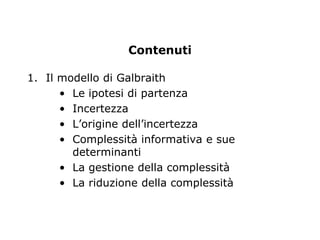 Contenuti

1. Il modello di Galbraith
      • Le ipotesi di partenza
      • Incertezza
      • L’origine dell’incertezza
      • Complessità informativa e sue
        determinanti
      • La gestione della complessità
      • La riduzione della complessità
 