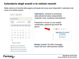Qualità dei servizi web
Guida all’utilizzo del corso online
Calendario degli eventi e le notizie recenti
Nella colonna di sinistra della pagina principale del corso sono disponibili il calendario del
corso e le notizie recenti
Calendario: contiene la scansione
delle attività formative (disponibilità
materiali e test, scadenze esercitazioni)
Passando il mouse su una casella
evidenziata, appaiono gli eventi del
giorno
Notizie recenti: Gli ultimi messaggi
inseriti dal tutor nella bacheca Notizie
 