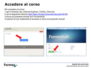 Qualità dei servizi web
Guida all’utilizzo del corso online
Accedere al corso
Per accedere al corso:
1.apri il browser (es. Internet Explorer, Firefox, Chrome)
2.vai al seguente indirizzo http://learn.formez.it/course/view.php?id=83
3.clicca sul pulsante Accedi con FormezAuth
4.inserisci le tue credenziali di accesso e clicca sul pulsante Accedi
 
