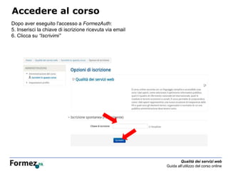 Qualità dei servizi web
Guida all’utilizzo del corso online
Accedere al corso
Dopo aver eseguito l'accesso a FormezAuth:
5. Inserisci la chiave di iscrizione ricevuta via email
6. Clicca su “Iscrivimi”
 