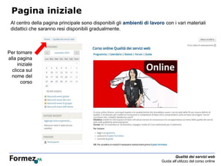 Qualità dei servizi web
Guida all’utilizzo del corso online
Pagina iniziale
Al centro della pagina principale sono disponibili gli ambienti di lavoro con i vari materiali
didattici che saranno resi disponibili gradualmente.
Per tornare
alla pagina
iniziale
clicca sul
nome del
corso
 